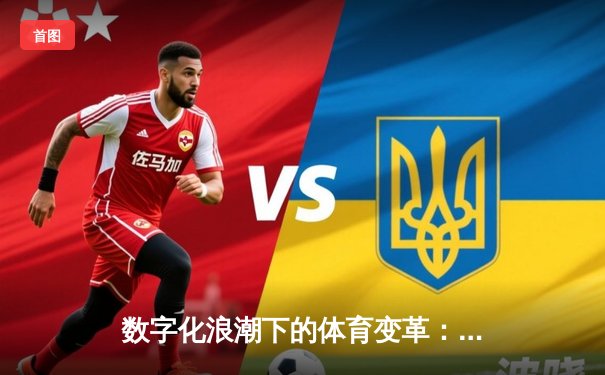 数字化浪潮下的体育变革：科技如何重塑观赛体验与产业生态