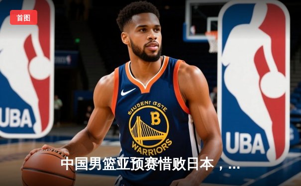 中国男篮亚预赛惜败日本，历史首次客场失利敲响警钟
